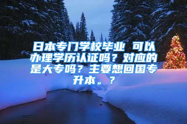 日本专门学校毕业 可以办理学历认证吗？对应的是大专吗？主要想回国专升本。？