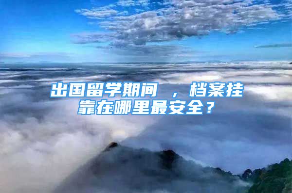 出国留学期间 ，档案挂靠在哪里最安全？