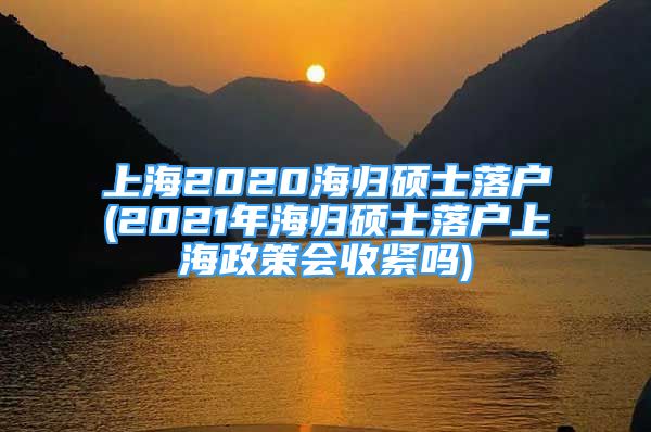 上海2020海归硕士落户(2021年海归硕士落户上海政策会收紧吗)