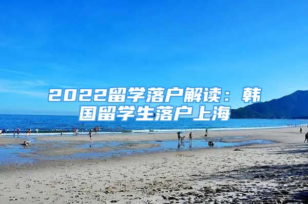 2022留学落户解读：韩国留学生落户上海