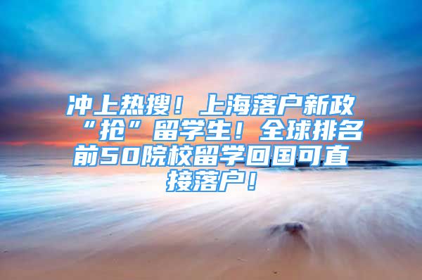 冲上热搜！上海落户新政“抢”留学生！全球排名前50院校留学回国可直接落户！