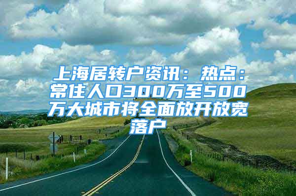 上海居转户资讯：热点：常住人口300万至500万大城市将全面放开放宽落户