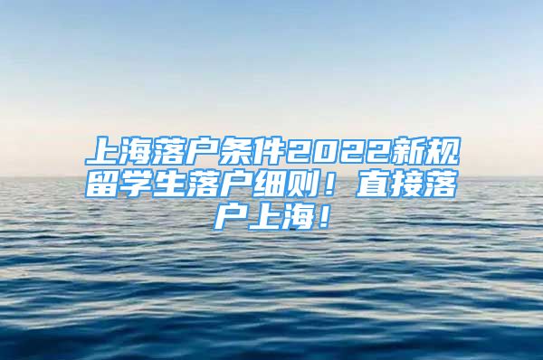 上海落户条件2022新规留学生落户细则！直接落户上海！