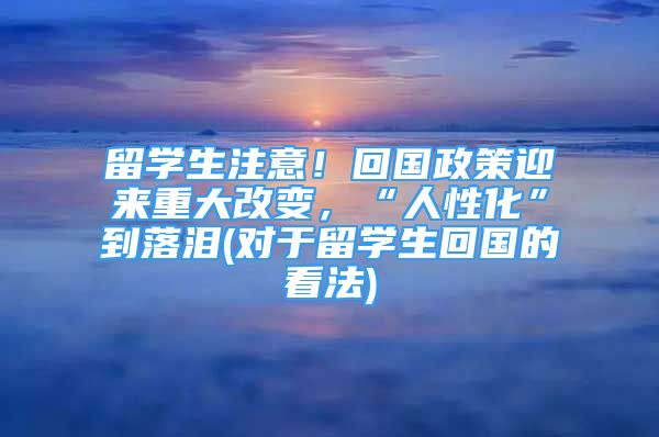 留学生注意！回国政策迎来重大改变，“人性化”到落泪(对于留学生回国的看法)