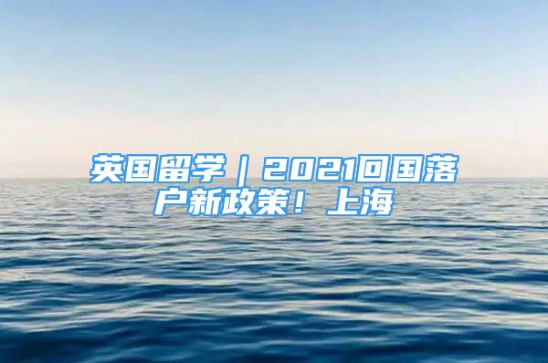 英国留学｜2021回国落户新政策！上海