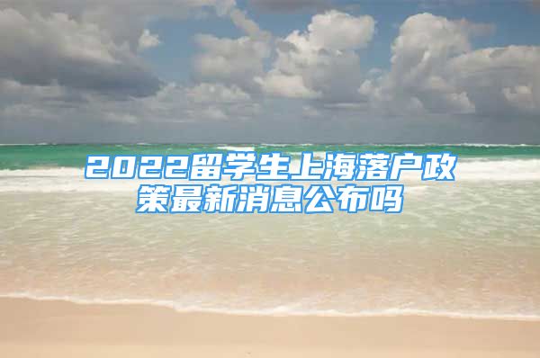 2022留学生上海落户政策最新消息公布吗