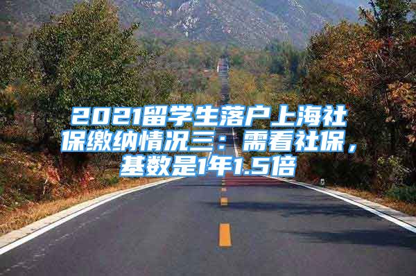 2021留学生落户上海社保缴纳情况三：需看社保，基数是1年1.5倍