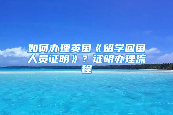 如何办理英国《留学回国人员证明》？证明办理流程