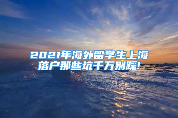 2021年海外留学生上海落户那些坑千万别踩!