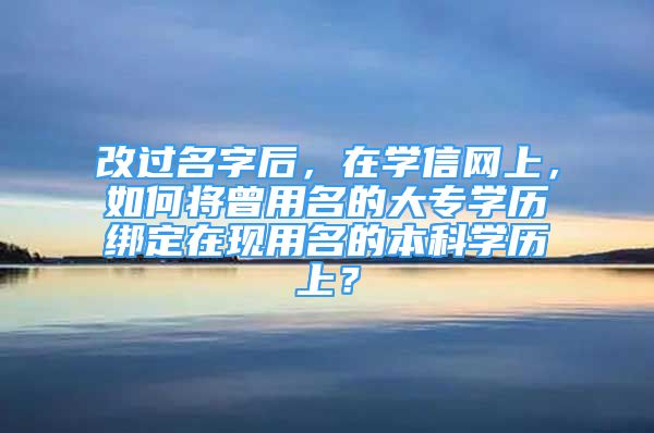 改过名字后，在学信网上，如何将曾用名的大专学历绑定在现用名的本科学历上？