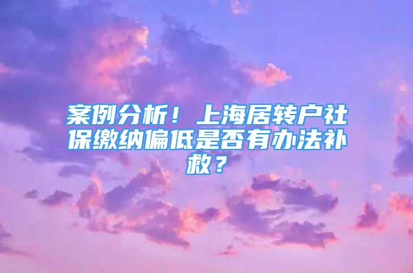 案例分析！上海居转户社保缴纳偏低是否有办法补救？