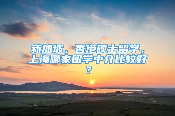 新加坡，香港硕士留学，上海哪家留学中介比较好？