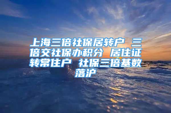 上海三倍社保居转户 三倍交社保办积分 居住证转常住户 社保三倍基数落沪