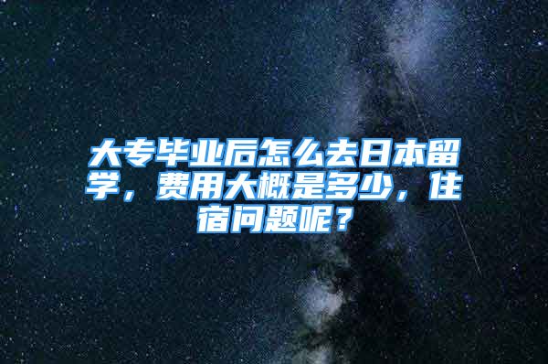 大专毕业后怎么去日本留学，费用大概是多少，住宿问题呢？