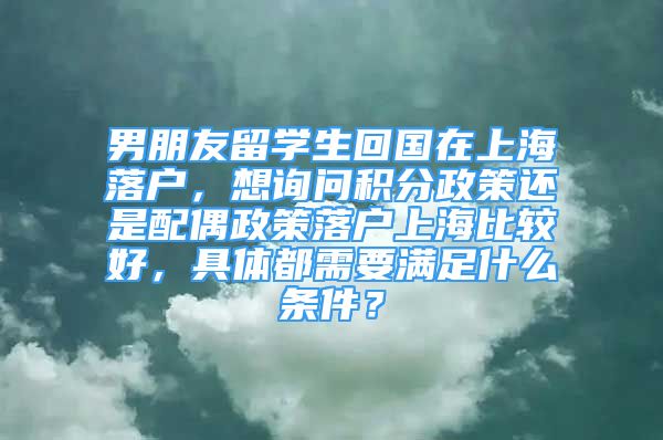 男朋友留学生回国在上海落户，想询问积分政策还是配偶政策落户上海比较好，具体都需要满足什么条件？