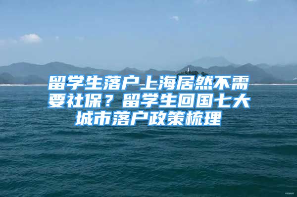 留学生落户上海居然不需要社保？留学生回国七大城市落户政策梳理