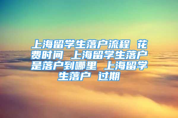 上海留学生落户流程 花费时间 上海留学生落户是落户到哪里 上海留学生落户 过期