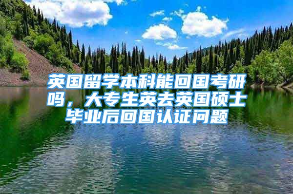 英国留学本科能回国考研吗，大专生英去英国硕士毕业后回国认证问题