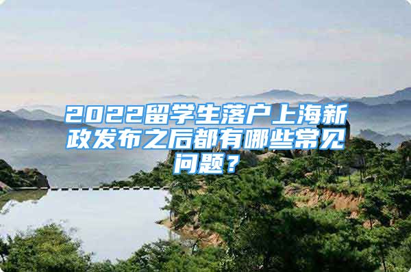 2022留学生落户上海新政发布之后都有哪些常见问题？