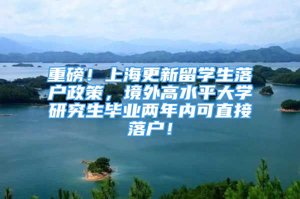 重磅！上海更新留学生落户政策，境外高水平大学研究生毕业两年内可直接落户！