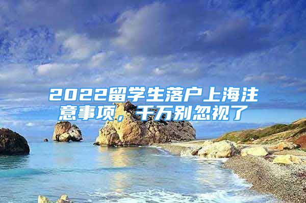 2022留学生落户上海注意事项，千万别忽视了