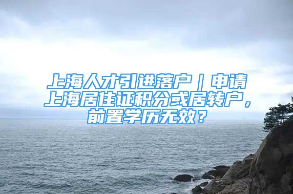 上海人才引进落户｜申请上海居住证积分或居转户，前置学历无效？