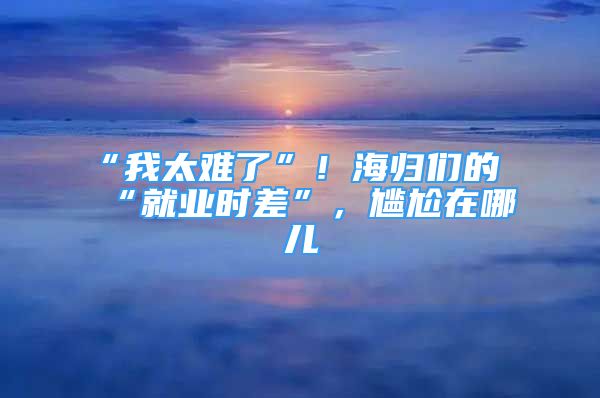 “我太难了”！海归们的“就业时差”，尴尬在哪儿