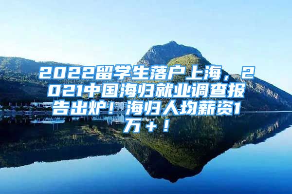 2022留学生落户上海，2021中国海归就业调查报告出炉！海归人均薪资1万＋！