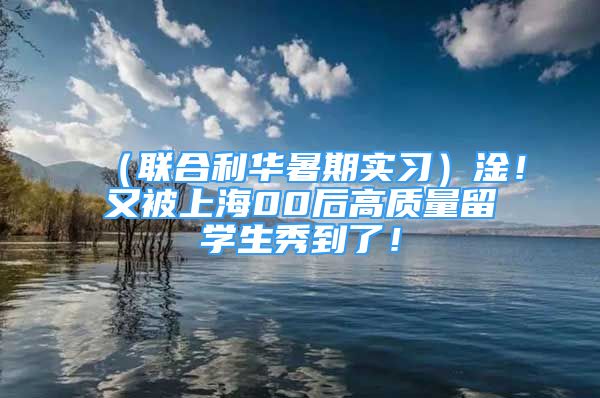 （联合利华暑期实习）淦！又被上海00后高质量留学生秀到了！