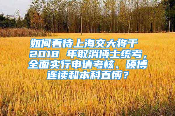 如何看待上海交大将于 2018 年取消博士统考，全面实行申请考核、硕博连读和本科直博？