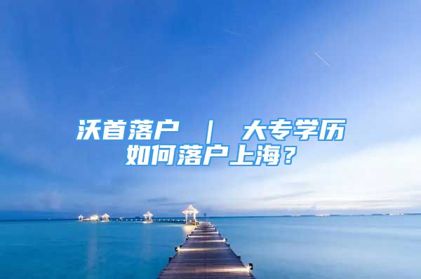 沃首落户 ｜ 大专学历如何落户上海？