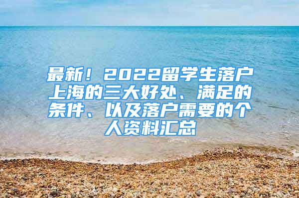 最新！2022留学生落户上海的三大好处、满足的条件、以及落户需要的个人资料汇总