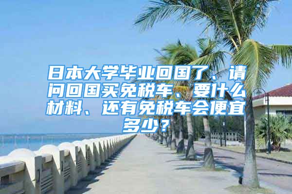 日本大学毕业回国了、请问回国买免税车、要什么材料、还有免税车会便宜多少？