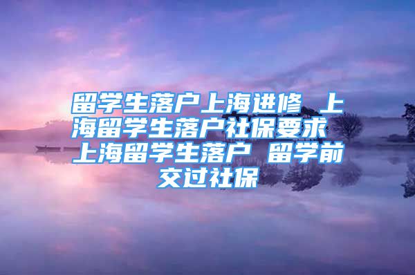 留学生落户上海进修 上海留学生落户社保要求 上海留学生落户 留学前交过社保