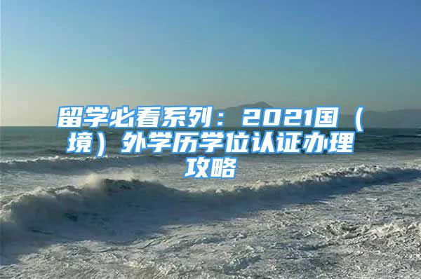 留学必看系列：2021国（境）外学历学位认证办理攻略