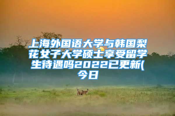 上海外国语大学与韩国梨花女子大学硕士享受留学生待遇吗2022已更新(今日