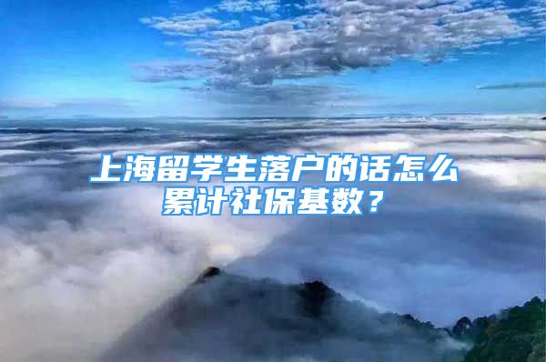 上海留学生落户的话怎么累计社保基数？