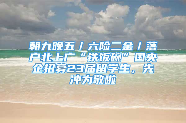 朝九晚五／六险二金／落户北上广“铁饭碗”国央企招募23届留学生，先冲为敬啦