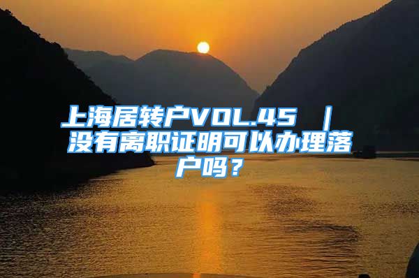 上海居转户VOL.45 ｜ 没有离职证明可以办理落户吗？