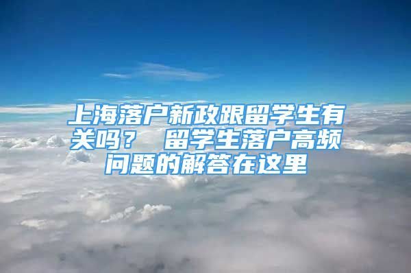 上海落户新政跟留学生有关吗？ 留学生落户高频问题的解答在这里