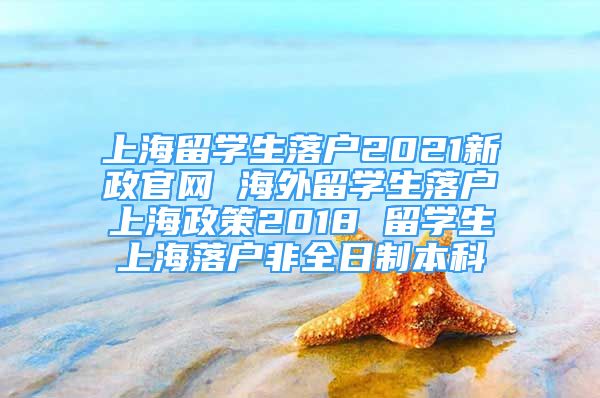 上海留学生落户2021新政官网 海外留学生落户上海政策2018 留学生上海落户非全日制本科