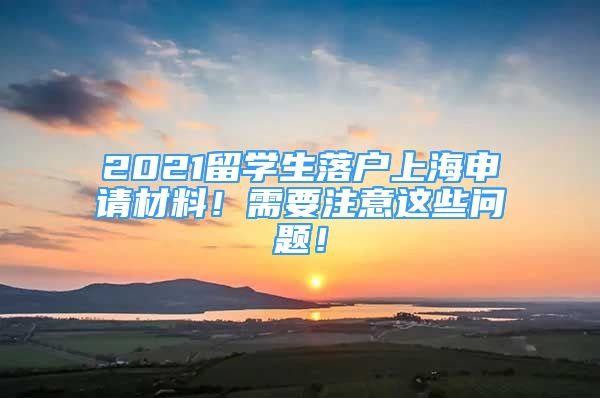 2021留学生落户上海申请材料！需要注意这些问题！