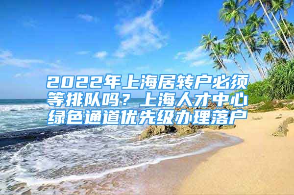 2022年上海居转户必须等排队吗？上海人才中心绿色通道优先级办理落户