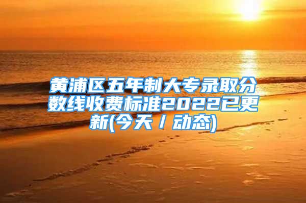 黄浦区五年制大专录取分数线收费标准2022已更新(今天／动态)