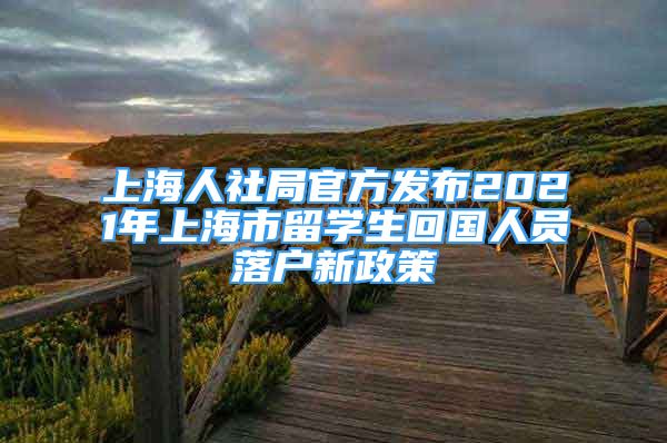 上海人社局官方发布2021年上海市留学生回国人员落户新政策