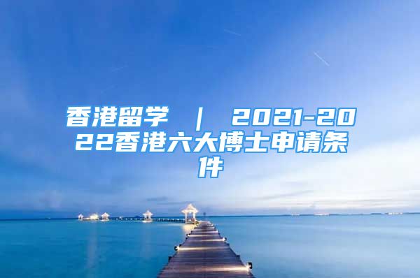 香港留学 ｜ 2021-2022香港六大博士申请条件