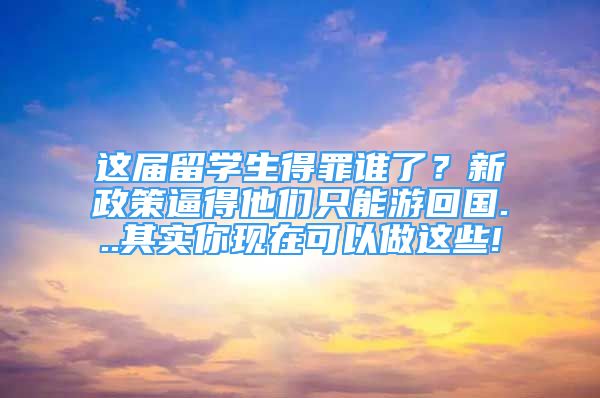 这届留学生得罪谁了？新政策逼得他们只能游回国...其实你现在可以做这些!