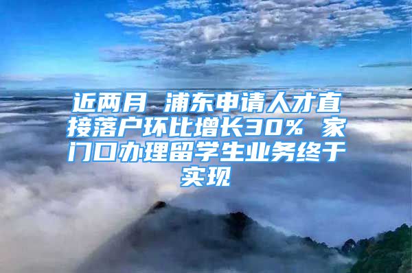 近两月 浦东申请人才直接落户环比增长30% 家门口办理留学生业务终于实现