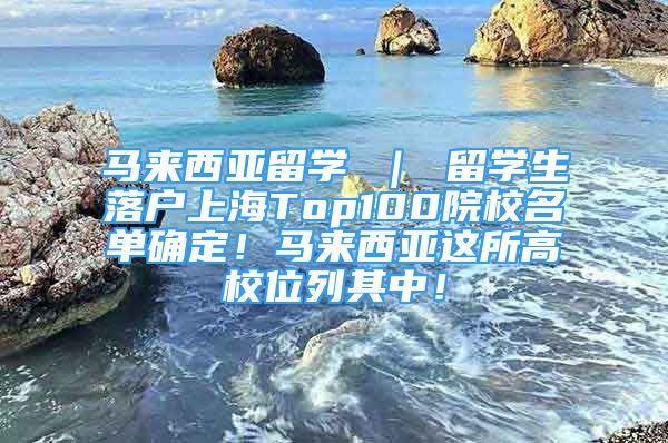 马来西亚留学 ｜ 留学生落户上海Top100院校名单确定！马来西亚这所高校位列其中！