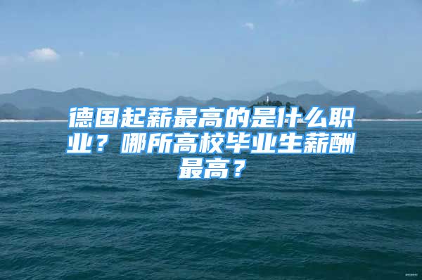 德国起薪最高的是什么职业？哪所高校毕业生薪酬最高？